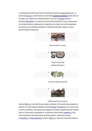 La neolitización penetró hacia el centro de Europa durante el quinto milenio a.C. y a
través del Danubio; su fósil director es la llamada cerámica de bandas (pardo claro en
el mapa), cuya influencia se extendió desde lo que hoy es Hungría hasta los
actuales Países Bajos. La cerámica de bandas está decorada en frisos superpuestos
con motivos diversos, destacando los meandros, las volutas y las formas angulosas.
Los grupos que la utilizaban habitaban en poblados fortificados, algunos de gran
tamaño (hasta 40 hectáreas).




                                             Molino neolítico de vaivén.




                                                Cerámica de bandas
                                               (Neolítico Danubiano).




                                           Hachas de piedra pulimentada.




                                           Poblado palafítico tipo Lagozza.

Hacia el 4000 a. C. casi toda Europa estaba neolitizada. Por esas fechas empezaron a
aparecer en varias regiones atlánticas (desde Portugal a Dinamarca) y de manera más
o menos simultánea, unas estructuras colosales de carácter mayoritariamente funerario
(pero no únicamente), englobadas en un fenómeno denominado megalitismo. Este
nuevo fenómeno cultural sobrepasó el ámbito neolítico, perdurando durante
el Calcolítico y la Edad del Bronce, hasta el 1500 a. C.. Hacia los momentos finales se
 