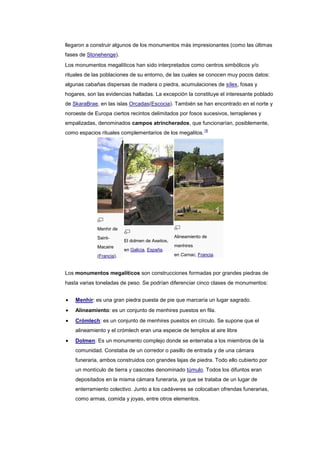 llegaron a construir algunos de los monumentos más impresionantes (como las últimas
fases de Stonehenge).
Los monumentos megalíticos han sido interpretados como centros simbólicos y/o
rituales de las poblaciones de su entorno, de las cuales se conocen muy pocos datos:
algunas cabañas dispersas de madera o piedra, acumulaciones de sílex, fosas y
hogares, son las evidencias halladas. La excepción la constituye el interesante poblado
de SkaraBrae, en las islas Orcadas(Escocia). También se han encontrado en el norte y
noroeste de Europa ciertos recintos delimitados por fosos sucesivos, terraplenes y
empalizadas, denominados campos atrincherados, que funcionarían, posiblemente,
                                                                18
como espacios rituales complementarios de los megalitos.




             Menhir de
             Saint-                               Alineamiento de
                          El dolmen de Axeitos,
             Macaire                              menhires
                          en Galicia, España.
             (Francia).                           en Carnac, Francia.



Los monumentos megalíticos son construcciones formadas por grandes piedras de
hasta varias toneladas de peso. Se podrían diferenciar cinco clases de monumentos:


    Menhir: es una gran piedra puesta de pie que marcaría un lugar sagrado.
    Alineamiento: es un conjunto de menhires puestos en fila.
    Crómlech: es un conjunto de menhires puestos en círculo. Se supone que el
    alineamiento y el crómlech eran una especie de templos al aire libre
    Dolmen: Es un monumento complejo donde se enterraba a los miembros de la
    comunidad. Constaba de un corredor o pasillo de entrada y de una cámara
    funeraria, ambos construidos con grandes lajas de piedra. Todo ello cubierto por
    un montículo de tierra y cascotes denominado túmulo. Todos los difuntos eran
    depositados en la misma cámara funeraria, ya que se trataba de un lugar de
    enterramiento colectivo. Junto a los cadáveres se colocaban ofrendas funerarias,
    como armas, comida y joyas, entre otros elementos.
 