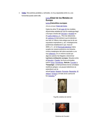 Trilito: Dos piedras paralelas y verticales, no muy separadas entre si y una
horizontal puesta sobre ella.
                                   [editar]Edad    de los Metales en
                                   Europa
                                   [editar]Calcolítico europeo
                                   Artículo principal: Edad del Cobre.

                                   Hasta los años 70 del siglo XX los modelos
                                   difusionistas establecían que la metalurgia llegó
                                   a Europa a través del Cáucaso y Anatolia en
                                   el cuarto milenio a. C.. Pero las dataciones
                                   de carbono-14 demostraron que la balcánica
                                   era casi un milenio más antigua que la de sus
                                   supuestos inspiradores y, así, investigaciones
                                   posteriores establecieron que, hacia el
                                   4000 a. C., en la Península balcánica había
                                   surgido de manera autóctona una industria
                                   minero-metalúrgica del cobre asociada a una
                                   rica orfebrería, en un entorno social que
                                   algunos autores han llegado a denominar
                                   laprimera civilización europea. Situados entre
                                   el Danubio y Tesalia, los focos principales
                                   fueron Vinça, Gumelnitsa, Salcuta, Cucuteni y
                                   Tiszapolgar, contemporáneos de los complejos
                                   neolíticos griegos. Los grupos balcánicos se
                                   extendieron por la
                                   actual Serbia, Bulgaria, Rumania, Besarabia, M
                                   oldavia, Ucrania y el resto de la cuenca de
                                                 19
                                   los Cárpatos.




                                               Figurilla cicládica de mármol




                                                  Cerámica de Cucuteni
 