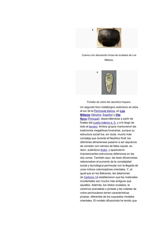 Cuenco con decoración incisa de oculados de Los
                     Millares.




     Puñalito de cobre del calcolítico hispano.

Un segundo foco metalúrgico autóctono se sitúa
al sur de la Península ibérica, en Los
Millares (Almería, España) y Vila
Nova (Portugal), desarrollándose a partir de
finales del cuarto milenio a. C. y a lo largo de
todo el tercero. Ambos grupos mantuvieron las
tradiciones megalíticas funerarias, aunque su
estructura social fue, sin duda, mucho más
compleja que durante el Neolítico final: los
dólmenes almerienses pasaron a ser sepulcros
de corredor con cámara de falsa cúpula, es
decir, auténticos tholoi, y aparecieron
impresionantes estructuras defensivas en las
dos zonas. También aquí, las tesis difusionistas
relacionaban el aumento de la complejidad
social y tecnológica peninsular con la llegada de
unos míticos colonizadores orientales. Y, al
igual que en los Balcanes, las dataciones
de Carbono 14 establecieron que los materiales
occidentales son mucho más antiguos que
aquellos. Además, los ídolos oculados, la
cerámica acanalada o pintada y las coladas de
cobre peninsulares tienen características
propias, diferentes de los supuestos modelos
orientales. El modelo difusionista ha tenido que
 