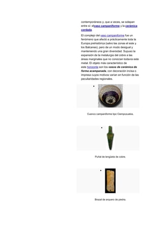contemporáneos y, que a veces, se solapan
entre sí: elvaso campaniforme y la cerámica
cordada.

El complejo del vaso campaniforme fue un
fenómeno que afectó a prácticamente toda la
Europa prehistórica (salvo las zonas el este y
los Balcanes), pero de un modo desigual y
manteniendo una gran diversidad. Supuso la
expansión de la metalurgia del cobre a las
áreas marginales que no conocían todavía este
metal. El objeto más característico de
este horizonte son los vasos de cerámica de
forma acampanada, con decoración incisa o
impresa cuyos motivos varían en función de las
peculiaridades regionales.




    Cuenco campaniforme tipo Ciempozuelos.




           Puñal de lengüeta de cobre.




          Brazal de arquero de piedra.
 