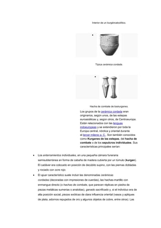 Interior de un kurgáncalcolítico.




                                                  Típica cerámica cordada.




                                             Hacha de combate de loskurganes.

                                    Los grupos de la cerámica cordada eran
                                    originarios, según unos, de las estepas
                                    euroasiáticas y, según otros, de Centroeuropa.
                                    Están relacionados con las lenguas
                                    indoeuropeas y se extendieron por toda la
                                    Europa central, nórdica y oriental durante
                                    el tercer milenio a. C.. Son también conocidos
                                    como Kurganes de las estepas, del hacha de
                                    combate o de los sepulcros individuales. Sus
                                    características principales serían:


Los enterramientos individuales, en una pequeña cámara funeraria
semisubterránea en forma de cabaña de madera cubierta por un túmulo (kurgan).
El cadáver era colocado en posición de decúbito supino, con las piernas dobladas
y rociado con ocre rojo.
El ajuar característico suele incluir las denominadas cerámicas
cordadas (decoradas con impresiones de cuerdas), las hachas-martillo con
enmangue directo (o hachas de combate, que parecen réplicas en piedra de
piezas metálicas sumerias o anatolias), ganado sacrificado y, si el individuo era de
alta posición social, piezas exóticas de clara influencia oriental (vasos y apliques
de plata, adornos repujados de oro y algunos objetos de cobre, entre otros). Las
 