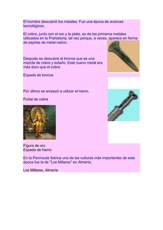 El hombre descubrió los metales. Fue una época de avances
tecnológicos.

El cobre, junto con el oro y la plata, es de los primeros metales
utilizados en la Prehistoria, tal vez porque, a veces, aparece en forma
de pepitas de metal nativo.



Después se descubre el bronce que es una
mezcla de cobre y estaño. Este nuevo metal era
más duro que el cobre.

Espada de bronce



Por último se empezó a utilizar el hierro.

Puñal de cobre




Figura de oro
Espada de hierro

En la Península Ibérica una de las culturas más importantes de esta
época fue la de "Los Millares" en Almería.

Los Millares. Almería
 