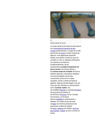 Hachas planas de bronce

La mayor parte de los restos de esta época
son monumentos funerarios de tipo
tumular pertenecientes, a juzgar por la alta
proporción de armas y la gran riqueza de
algunos, a las oligarquías guerreras
locales, que debían conocer el carro de
combate y vivían en poblados fortificados.
Los ajuares se componían,
fundamentalmente, de los
característicos puñales triangulares de
pomo macizo, las hachas planas y
las hachas-maza de combate de bronce;
también aparecen ornamentos metálicos
como los brazaletes, las lúnulas
o pectorales, jarras de oro o plata
repujados, ámbar y perlas de fayenza
egipcias. Algunos túmulos llegan a ser tan
ricos que han motivado su denominación
como «tumbas reales»: las
de LekiMale (Polonia) y Leubingen(Austria),
de los grupos de Unetice; la
de Kernonen (Francia), de los Túmulos
armoricanos; o la de Bush
Narrow (Inglaterra), perteneciente a
Wessex. En ciertas zonas del norte
de Italia, los terrenos pantanosos han
preservado multitud de objetos
de cuero, piraguas de madera, arcos de
gran tamaño, ruedas de carro y arreos en
hueso.
 