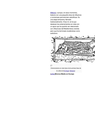 Millares), aunque, en esos momentos,
todavía con una pequeña área de influencia
y numerosas pervivencias calcolíticas. Es
una etapa temprana, llamada
tradicionalmente «Fase A» en la que
destacan los enterramientos en cista con
un ajuar que ha querido ser relacionado
con influencias del Mediterráneo oriental,
pero que ha terminado revelándose como
autóctono.




Enterramiento en cista típico de la primera fase de
         la cultura de El Argar (Almería).

[editar]Bronce Medio en Europa
 