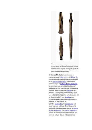 Armas típicas del Bronce Medio de la Cultura
   de los Túmulos: espada de lengüeta, punta de
   lanza tubular y hacha de talón.

El Bronce Medio transcurrió, más o
menos, entre el 1500 a. C. y el 1200 a. C.,
lo que significa que coincide con el apogeo
de la civilización micénica. Destaca en
Centroeuropa la cultura de los Túmulos,
un complejo que derivó de Unetice, con
poblados no muy grandes, de viviendas de
madera, edificados sobre colinasde fácil
defensa y protegidos por murallas y fosos.
Los enterramientos eran tumulares (de ahí
su denominación), con túmulos más
monumentales que en la etapa anterior, a
menudo se agrupaban en
grandes necrópolis y la incineración fue
cada vez más habitual. En el área de la
península itálica se desarrollaron lacultura
de las Terramaras y la cultura Apenínica,
ambas de fuerte influencia balcánica, así
como la cultura Sícula, más cercana al
 