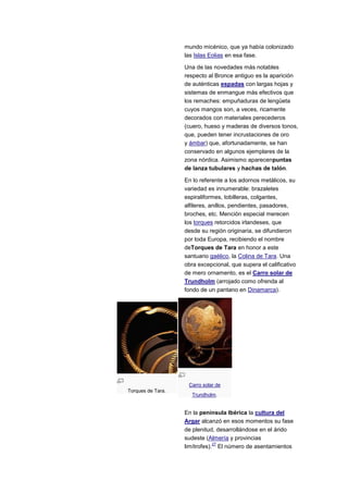 mundo micénico, que ya había colonizado
                   las Islas Eolias en esa fase.

                   Una de las novedades más notables
                   respecto al Bronce antiguo es la aparición
                   de auténticas espadas con largas hojas y
                   sistemas de enmangue más efectivos que
                   los remaches: empuñaduras de lengüeta
                   cuyos mangos son, a veces, ricamente
                   decorados con materiales perecederos
                   (cuero, hueso y maderas de diversos tonos,
                   que, pueden tener incrustaciones de oro
                   y ámbar) que, afortunadamente, se han
                   conservado en algunos ejemplares de la
                   zona nórdica. Asimismo aparecenpuntas
                   de lanza tubulares y hachas de talón.

                   En lo referente a los adornos metálicos, su
                   variedad es innumerable: brazaletes
                   espiraliformes, tobilleras, colgantes,
                   alfileres, anillos, pendientes, pasadores,
                   broches, etc. Mención especial merecen
                   los torques retorcidos irlandeses, que
                   desde su región originaria, se difundieron
                   por toda Europa, recibiendo el nombre
                   deTorques de Tara en honor a este
                   santuario gaélico, la Colina de Tara. Una
                   obra excepcional, que supera el calificativo
                   de mero ornamento, es el Carro solar de
                   Trundholm (arrojado como ofrenda al
                   fondo de un pantano en Dinamarca).




                    Carro solar de
Torques de Tara.
                      Trundholm.


                   En la península Ibérica la cultura del
                   Argar alcanzó en esos momentos su fase
                   de plenitud, desarrollándose en el árido
                   sudeste (Almería y provincias
                               27
                   limítrofes). El número de asentamientos
 