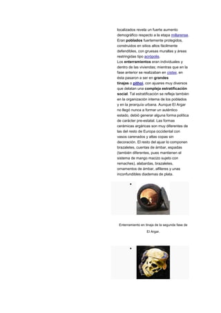 localizados revela un fuerte aumento
demográfico respecto a la etapa millarense.
Eran poblados fuertemente protegidos,
construidos en sitios altos fácilmente
defendibles, con gruesas murallas y áreas
restringidas tipo acrópolis.
Los enterramientos eran individuales y
dentro de las viviendas; mientras que en la
fase anterior se realizaban en cistas, en
ésta pasaron a ser en grandes
tinajas o pithoi, con ajuares muy diversos
que delatan una compleja estratificación
social. Tal estratificación se refleja también
en la organización interna de los poblados
y en la jerarquía urbana. Aunque El Argar
no llegó nunca a formar un auténtico
estado, debió generar alguna forma política
de carácter pre-estatal. Las formas
cerámicas argáricas son muy diferentes de
las del resto de Europa occidental con
vasos carenados y altas copas sin
decoración. El resto del ajuar lo componen
brazaletes, cuentas de ámbar, espadas
(también diferentes, pues mantienen el
sistema de mango macizo sujeto con
remaches), alabardas, brazaletes,
ornamentos de ámbar, alfileres y unas
inconfundibles diademas de plata.




 Enterramiento en tinaja de la segunda fase de

                   El Argar.
 