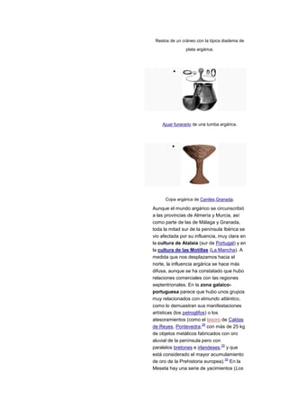 Restos de un cráneo con la típica diadema de
                plata argárica.




    Ajuar funerario de una tumba argárica.




      Copa argárica de Caniles,Granada.

Aunque el mundo argárico se circunscribió
a las provincias de Almería y Murcia, así
como parte de las de Málaga y Granada,
toda la mitad sur de la península Ibérica se
vio afectada por su influencia, muy clara en
la cultura de Atalaia (sur de Portugal) y en
la cultura de las Motillas (La Mancha). A
medida que nos desplazamos hacia el
norte, la influencia argárica se hace más
difusa, aunque se ha constatado que hubo
relaciones comerciales con las regiones
septentrionales. En la zona galaico-
portuguesa parece que hubo unos grupos
muy relacionados con elmundo atlántico,
como lo demuestran sus manifestaciones
artísticas (los petroglifos) o los
atesoramientos (como el tesoro de Caldas
                          28
de Reyes, Pontevedra, con más de 25 kg
de objetos metálicos fabricados con oro
aluvial de la península pero con
                                   29
paralelos bretones e irlandeses, y que
está considerado el mayor acumulamiento
                                     30
de oro de la Prehistoria europea). En la
Meseta hay una serie de yacimientos (Los
 