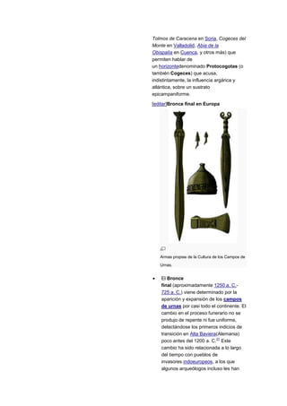 Tolmos de Caracena en Soria, Cogeces del
Monte en Valladolid, Abia de la
Obispalía en Cuenca, y otros más) que
permiten hablar de
un horizontedenominado Protocogotas (o
también Cogeces) que acusa,
indistintamente, la influencia argárica y
atlántica, sobre un sustrato
epicampaniforme.

[editar]Bronce final en Europa




   Armas propias de la Cultura de los Campos de
   Urnas.


    El Bronce
    final (aproximadamente 1250 a. C.-
    725 a. C.) viene determinado por la
    aparición y expansión de los campos
    de urnas por casi todo el continente. El
    cambio en el proceso funerario no se
    produjo de repente ni fue uniforme,
    detectándose los primeros indicios de
    transición en Alta Baviera(Alemania)
                              31
    poco antes del 1200 a. C. Este
    cambio ha sido relacionada a lo largo
    del tiempo con pueblos de
    invasores indoeuropeos, a los que
    algunos arqueólogos incluso les han
 