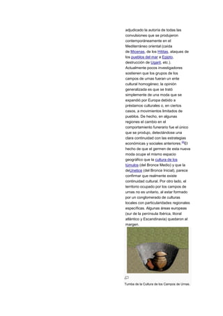 adjudicado la autoría de todas las
convulsiones que se produjeron
contemporáneamente en el
Mediterráneo oriental (caída
de Micenas, de los Hititas, ataques de
los pueblos del mar a Egipto,
destrucción de Ugarit, etc.).
Actualmente pocos investigadores
sostienen que los grupos de los
campos de urnas fueran un ente
cultural homogéneo; la opinión
generalizada es que se trató
simplemente de una moda que se
expandió por Europa debido a
préstamos culturales o, en ciertos
casos, a movimientos limitados de
pueblos. De hecho, en algunas
regiones el cambio en el
comportamiento funerario fue el único
que se produjo, detectándose una
clara continuidad con las estrategias
                                      32
económicas y sociales anteriores. El
hecho de que el germen de esta nueva
moda ocupe el mismo espacio
geográfico que la cultura de los
túmulos (del Bronce Medio) y que la
deUnetice (del Bronce Inicial), parece
confirmar que realmente existe
continuidad cultural. Por otro lado, el
territorio ocupado por los campos de
urnas no es unitario, al estar formado
por un conglomerado de culturas
locales con particularidades regionales
específicas. Algunas áreas europeas
(sur de la península Ibérica, litoral
atlántico y Escandinavia) quedaron al
margen.




Tumba de la Cultura de los Campos de Urnas.
 