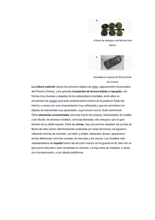 «Fíbula de anteojos» del Bronce final

                                                                      ibérico




                                                       Brazalete en espiral del Bronce final
                                                                   de Ucrania

La cultura material incluye los primeros objetos de vidrio, seguramente incorporados
del Próximo Oriente, y los grandes recipientes de bronce batido o repujado, con
formas muy diversas y alejadas de los estereotipos orientales; entre ellos se
encuentran las sítulas (que tanto predicamento tuvieron en la posterior Edad del
Hierro), a veces con una ornamentación muy sofisticada y que se convirtieron en
objetos de intercambio muy apreciados, cuya función era sin duda ceremonial.
Otros elementos ornamentales comunes fueron los torques, losbrazaletes de costilla,
y las fíbulas, de diversos modelos, como las llamadas «de anteojos» (por el gran
tamaño de su doble espiral). Entre las armas, hay una enorme variedad: las puntas de
flecha de sílex fueron definitivamente sustituidas por otras de bronce; se siguieron
utilizando hachas de combate, con talón y anillas, alabardas, lanzas; aparecieron
armas defensivas como las corazas, los escudos y los cascos. Los modelos más
representativos de espada fueron las de puño macizo con la guarda en U, bien con un
gran pomo discoide o bien rematadas en antenas. La hoja solía ser biselada, a veces
con rica decoración, y con silueta pistiliforme.
 