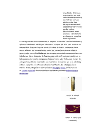empalizadas defensivas
                                                              que protegían una serie
                                                              desordenada de viviendas
                                                              de madera y barro, de
                                                              planta circular. Las
                                                              necrópolis evidencian la
                                                              adopción de la cremación,
                                                              con las cenizas
                                                              depositadas en urnas
                                                              cinerarias o directamente
                                                              en el suelo de pequeños
                                                              fosos bajo túmulo.
En las regiones escandinavas también se adoptó la incineración como ritual funerario y
apareció una industria metalúrgica más diversa y original que en la zona atlántica. A la
gran variedad de armas, hay que añadir los objetos de tocador (navajas de afeitar,
pinzas, alfileres), los vasos de bronce batido con ruedas (seguramente votivos o
ceremoniales, como el de Skallerup), los conos de oro repujado que se exportaron por
toda Europa (tal es el caso del de Aventon, aparecido en Francia, pero elaborado en
talleres escandinavos), las trompas de chapa de bronce y las fíbulas, casi siempre de
anteojos. Los poblados encontrados son mucho más abundantes que en el Atlántico y
estaban protegidos por defensas naturales y/o artificiales. De esta época son la
mayoría de los petroglifos de los roquedos de Noruega y Suecia, en las regiones
de Escania yUppsala, destacando la zona de Tanum (declarada Patrimonio de la
Humanidad).




                                                                  El cono de Aventon

                                                                       (Francia).




                                                                Trompas de oro repujado
                                                                     (Dinamarca).
 