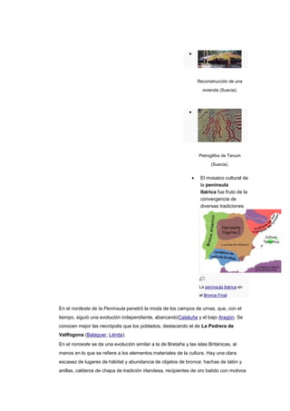 Reconstrucción de una

                                                                    vivienda (Suecia).




                                                                   Petroglifos de Tanum
                                                                         (Suecia).


                                                                   El mosaico cultural de
                                                                   la península
                                                                   Ibérica fue fruto de la
                                                                   convergencia de
                                                                   diversas tradiciones:




                                                                   La península Ibérica en
                                                                   el Bronce Final


En el nordeste de la Península penetró la moda de los campos de urnas, que, con el
tiempo, siguió una evolución independiente, abarcandoCataluña y el bajo Aragón. Se
conocen mejor las necrópolis que los poblados, destacando el de La Pedrera de
Vallfogona (Balaguer, Lérida).
En el noroeste se da una evolución similar a la de Bretaña y las islas Británicas, al
menos en lo que se refiere a los elementos materiales de la cultura. Hay una clara
escasez de lugares de hábitat y abundancia de objetos de bronce: hachas de talón y
anillas, calderos de chapa de tradición irlandesa, recipientes de oro batido con motivos
 