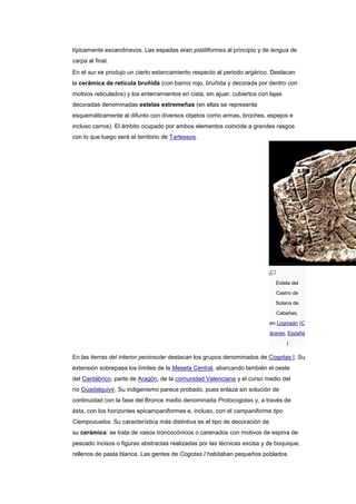 típicamente escandinavos. Las espadas eran pistiliformes al principio y de lengua de
carpa al final.
En el sur se produjo un cierto estancamiento respecto al periodo argárico. Destacan
la cerámica de retícula bruñida (con barniz rojo, bruñida y decorada por dentro con
motivos reticulados) y los enterramientos en cista, sin ajuar, cubiertos con lajas
decoradas denominadas estelas extremeñas (en ellas se representa
esquemáticamente al difunto con diversos objetos como armas, broches, espejos e
incluso carros). El ámbito ocupado por ambos elementos coincide a grandes rasgos
con lo que luego será el territorio de Tartessos.




                                                                               Estela del
                                                                               Castro de
                                                                               Solana de
                                                                               Cabañas,
                                                                             en Logrosán (C
                                                                             áceres, España
                                                                                     )

En las tierras del interior peninsular destacan los grupos denominados de Cogotas I. Su
extensión sobrepasa los límites de la Meseta Central, abarcando también el oeste
del Cantábrico, parte de Aragón, de la comunidad Valenciana y el curso medio del
río Guadalquivir. Su indigenismo parece probado, pues enlaza sin solución de
continuidad con la fase del Bronce medio denominada Protocogotas y, a través de
ésta, con los horizontes epicampaniformes e, incluso, con el campaniforme tipo
Ciempozuelos. Su característica más distintiva es el tipo de decoración de
su cerámica: se trata de vasos troncocónicos o carenados con motivos de espina de
pescado incisos o figuras abstractas realizadas por las técnicas excisa y de boquique,
rellenos de pasta blanca. Las gentes de Cogotas I habitaban pequeños poblados
 