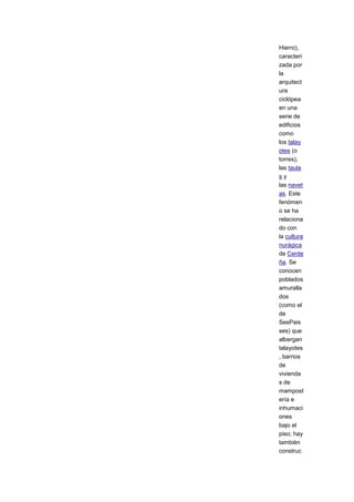 Hierro),
caracteri
zada por
la
arquitect
ura
ciclópea
en una
serie de
edificios
como
los talay
otes (o
torres),
las taula
sy
las navet
as. Este
fenómen
o se ha
relaciona
do con
la cultura
nurágica
de Cerde
ña. Se
conocen
poblados
amuralla
dos
(como el
de
SesPais
ses) que
albergan
talayotes
, barrios
de
vivienda
s de
mampost
ería e
inhumaci
ones
bajo el
piso; hay
también
construc
 