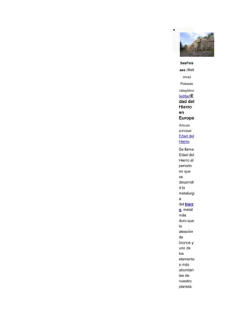 SesPais

ses (Mall

   orca)

 Poblado
talayótico
[editar]E
dad del
Hierro
en
Europa
Artículo
principal:
Edad del
Hierro.

Se llama
Edad del
Hierro al
período
en que
se
desarroll
ó la
metalurgi
a
del hierr
o, metal
más
duro que
la
aleación
de
bronce y
uno de
los
elemento
s más
abundan
tes de
nuestro
planeta.
 
