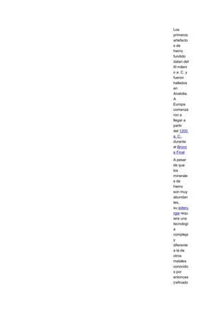 Los
primeros
artefacto
s de
hierro
fundido
datan del
III mileni
o a. C. y
fueron
hallados
en
Anatolia.
A
Europa
comenza
ron a
llegar a
partir
del 1200
a. C.,
durante
el Bronc
e Final.

A pesar
de que
los
minerale
s de
hierro
son muy
abundan
tes,
su sideru
rgia requ
iere una
tecnologí
a
compleja
y
diferente
a la de
otros
metales
conocido
s por
entonces
(refinado
 