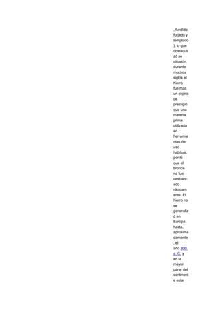 , fundido,
forjado y
templado
), lo que
obstaculi
zó su
difusión:
durante
muchos
siglos el
hierro
fue más
un objeto
de
prestigio
que una
materia
prima
utilizada
en
herramie
ntas de
uso
habitual,
por lo
que el
bronce
no fue
desbanc
ado
rápidam
ente. El
hierro no
se
generaliz
ó en
Europa
hasta,
aproxima
damente
, el
año 800
a. C. y
en la
mayor
parte del
continent
e esta
 