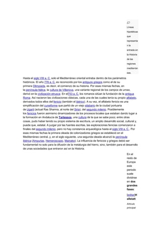 Líneas
                                                                                        hipotéticas
                                                                                        que
                                                                                        representa
                                                                                        n la
                                                                                        entrada en
                                                                                        la Historia
                                                                                        de las
                                                                                        regiones
                                                                                        mediterrán
                                                                                        eas.

Hasta el siglo VIII a. C. solo el Mediterráneo oriental entraba dentro de los parámetros
históricos. El año 776 a. C. es reconocido por los antiguos griegos como el de su
primera Olimpiada, es decir, el comienzo de su historia. Por esas mismas fechas, en
la península Itálica, la cultura de Villanova, una variante regional de los campos de urnas,
derivó en la civilización etrusca. En el753 a. C. los romanos sitúan la fundación de la antigua
Roma. Así nacieron las civilizaciones clásicas, cada una de las cuales tenía su propio alfabeto,
derivados todos ellos del fenicio (también el ibérico). A su vez, el alfabeto fenicio es una
simplificación del cuneiforme que partió de un viejo silabario de la ciudad portuaria
de Ugarit (actual Ras Shamra, al norte del Siria), del segundo milenio. Posiblemente
los fenicios fueron asimismo dinamizadores de los procesos locales que estaban dando lugar a
la formación en Andalucía de Tartessos, una cultura de la que se sabe poco; entre otras
cosas, pudo haber tenido su propio sistema de escritura, un amplio desarrollo social, cultural y,
puede que, estatal. A juzgar por las fuentes escritas, las exploraciones fenicias comenzaron a
finales del segundo milenio, pero no hay constancia arqueológica hasta el siglo VIII a. C.. Por
esas mismas fechas la primera oleada de colonizadores griegos se estableció en el
Mediterráneo central, y, en el siglo siguiente, una segunda oleada alcanzó la península
Ibérica (Ampurias, Hemeroscopio, Mainake). La influencia de fenicios y griegos debió ser
fundamental no solo para la difusión de la metalurgia del hierro, sino, también para el desarrollo
de unas sociedades que entraron así en la Historia.

                                                                                        En el
                                                                                        resto de
                                                                                        Europa
                                                                                        este
                                                                                        periodo
                                                                                        suele
                                                                                        dividirse
                                                                                        en dos
                                                                                        grandes
                                                                                        fases:

                                                                                        [editar]H
                                                                                        allstatt
                                                                                        Artículo
                                                                                        principal:
 