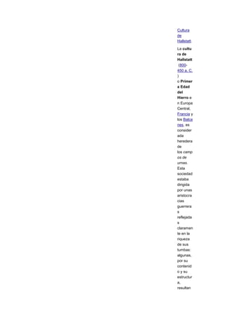 Cultura
de
Hallstatt.

La cultu
ra de
Hallstatt
 (800-
450 a. C.
)
o Primer
a Edad
del
Hierro e
n Europa
Central,
Francia y
los Balca
nes, es
consider
ada
heredera
de
los camp
os de
urnas.
Esta
sociedad
estaba
dirigida
por unas
aristocra
cias
guerrera
s
reflejada
s
claramen
te en la
riqueza
de sus
tumbas:
algunas,
por su
contenid
o y su
estructur
a,
resultan
 