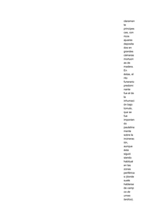 claramen
te
principes
cas, con
ricos
ajuares
deposita
dos en
grandes
cámaras
mortuori
as de
madera.
En
éstas, el
rito
funerario
predomi
nante
fue el de
la
inhumaci
ón bajo
túmulo,
que se
fue
imponien
do
paulatina
mente
sobre la
incinerac
ión,
aunque
ésta
siguió
siendo
habitual
en las
zonas
periférica
s (donde
suele
hablarse
de camp
os de
urnas
tardíos).
 