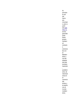 Al
principio
el uso
del
hierro
era
minoritari
o, pero a
partir
del siglo
VII a. C.
se fue
generaliz
ando.
Estos
grupos
mantení
an
contacto
s
comercia
les con
el
Mediterr
áneo y
con las
estepas
del este
europeo,
haciendo
,
posiblem
ente, de
intermedi
arios en
el
comercio
del
ámbar y
el estaño
con el
mundo
mediterr
áneo.
 
