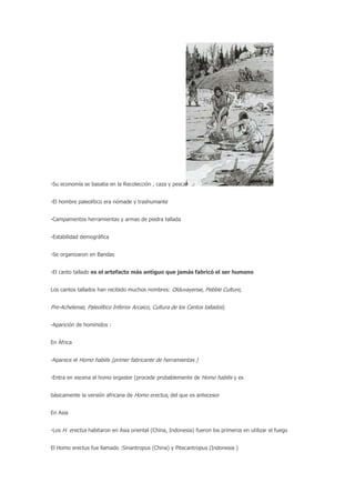 -Su economía se basaba en la Recolección , caza y pesca


-El hombre paleolítico era nómade y trashumante


-Campamentos herramientas y armas de piedra tallada


-Estabilidad demográfica


-Se organizaron en Bandas


-El canto tallado es el artefacto más antiguo que jamás fabricó el ser humano


Los cantos tallados han recibido muchos nombres: Olduvayense, Pebble Culture,


Pre-Achelense, Paleolítico Inferior Arcaico, Cultura de los Cantos tallados)


-Aparición de homínidos :


En África


-Aparece el Homo habilis (primer fabricante de herramientas )


-Entra en escena el homo ergaster (procede probablemente de Homo habilis y es


básicamente la versión africana de Homo erectus, del que es antecesor


En Asia


-Los H. erectus habitaron en Asia oriental (China, Indonesia) fueron los primeros en utilizar el fuego


El Homo erectus fue llamado :Sinantropus (China) y Pitecantropus (Indonesia )
 