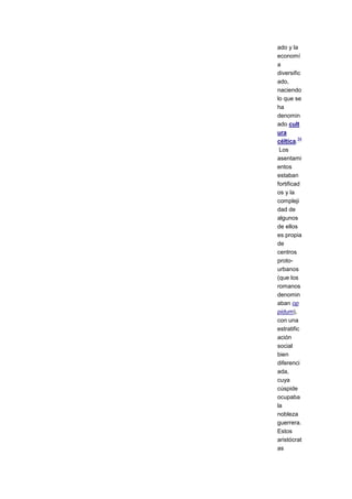 ado y la
economí
a
diversific
ado,
naciendo
lo que se
ha
denomin
ado cult
ura
         34
céltica.
 Los
asentami
entos
estaban
fortificad
os y la
compleji
dad de
algunos
de ellos
es propia
de
centros
proto-
urbanos
(que los
romanos
denomin
aban op
pidum),
con una
estratific
ación
social
bien
diferenci
ada,
cuya
cúspide
ocupaba
la
nobleza
guerrera.
Estos
aristócrat
as
 