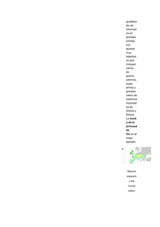 gustaban
de ser
inhumad
os en
grandes
tumbas
con
ajuares
muy
ostentos
os que
incluyen
carros
de
guerra,
adornos,
joyas,
armas y
grandes
vasos de
cerámica
importad
os de
Grecia y
Etruria.
La tumb
a de la
princesa
de
Vix es el
mejor
ejemplo.




 Máxima

expansió

  n del

 mundo
 céltico
 