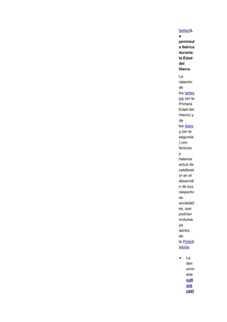 [editar]L
a
penínsul
a Ibérica
durante
la Edad
del
Hierro
La
relación
de
los tartes
ios (en la
Primera
Edad del
Hierro) y
de
los íbero
s (en la
segunda
) con
fenicios
y
helenos
actuó de
catalizad
or en el
desarroll
o de sus
respectiv
as
sociedad
es, que
podrían
incluirse
ya
dentro
de
la Protoh
istoria.

    La
    den
    omin
    ada
    cult
    ura
    cast
 