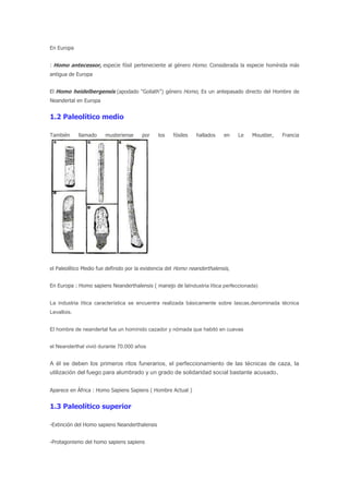 En Europa


: Homo antecessor, especie fósil perteneciente al género Homo. Considerada la especie homínida más
antigua de Europa


El Homo heidelbergensis (apodado "Goliath") género Homo, Es un antepasado directo del Hombre de
Neandertal en Europa


1.2 Paleolítico medio

También      llamado    musteriense     por    los   fósiles   hallados    en    Le   Moustier,   Francia




el Paleolítico Medio fue definido por la existencia del Homo neanderthalensis,


En Europa : Homo sapiens Neanderthalensis ( manejo de laIndustria lítica perfeccionada)


La industria lítica característica se encuentra realizada básicamente sobre lascas,denominada técnica
Levallois.


El hombre de neandertal fue un homínido cazador y nómada que habitó en cuevas


el Neanderthal vivió durante 70.000 años


A él se deben los primeros ritos funerarios, el perfeccionamiento de las técnicas de caza, la
utilización del fuego para alumbrado y un grado de solidaridad social bastante acusado.


Aparece en África : Homo Sapiens Sapiens ( Hombre Actual )


1.3 Paleolítico superior

-Extinción del Homo sapiens Neanderthalensis


-Protagonismo del homo sapiens sapiens
 
