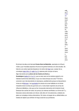 célti
                                                                                            [cit
                                                                                         ca.
                                                                                         a reque

                                                                                         rida]


                                                                                         Dest
                                                                                         acan
                                                                                         tres
                                                                                         gran
                                                                                         des
                                                                                         grup
                                                                                         os
                                                                                         cultu
                                                                                         rales
                                                                                         previ
                                                                                         os al
                                                                                         mun
                                                                                         do
                                                                                         celti
                                                                                         béric
                                                                                         o
                                                                                         (prot
                                                                                         ohist
                                                                                         órico
                                                                                         o
                                                                                         pre-
                                                                                         rom
                                                                                         ano)
                                                                                         :
El primero de ellos es la llamada Facies Soto de Medinilla, asentada en el Duero
medio y que mezclaba aspectos intrusivos de gentes foráneas con otros locales. Se
trata de una cultura agrícola (basada en el cultivo del trigo) que, a pesar de su
cronología (siglo VIII a. C.-siglo V a. C.) apenas pudo conocer el hierro.
Algo más tardía es la cultura de los Castros de Soria y
Guadalajara (siglos VI y V a. C.), que en este caso es de carácter pastoril y con
                                                                        36
hábitats fuertemente defendidos, lo que nos indica tiempos de crisis.        El hierro
comenzó a ser más abundante en esta época, posiblemente porque se descubrieron
minas en el Moncayo. Las necrópolis de campos de urnas halladas en el oriente
meseteño tienen tumbas de guerreros con un abrumador repertorio de armas de
influencia hallstática, a las que se han incorporado elementos de la tradición local.
Destacan las cachas de hueso, los pomos con antenas atrofiadas o en forma de T, y
fastuosas vainas adornadas con discos, todo ello con incrustaciones y nielados de
plata con complejos motivos decorativos. Sin duda, al margen de su utilidad bélica, se
trataba de objetos que exhibían el rango social de sus portadores.
 