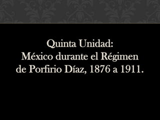 Quinta Unidad:
 México durante el Régimen
de Porfirio Díaz, 1876 a 1911.
 