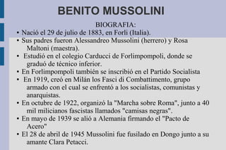 BENITO MUSSOLINI
                              BIOGRAFIA:
●   Nació el 29 de julio de 1883, en Forli (Italia).
●   Sus padres fueron Alessandreo Mussolini (herrero) y Rosa
     Maltoni (maestra).
●   Estudió en el colegio Carducci de Forlimpompoli, donde se
     graduó de técnico inferior.
●   En Forlimpompoli también se inscribió en el Partido Socialista
●   En 1919, creó en Milán los Fasci di Combattimento, grupo
     armado con el cual se enfrentó a los socialistas, comunistas y
     anarquistas.
●   En octubre de 1922, organizó la "Marcha sobre Roma", junto a 40
     mil milicianos fascistas llamados "camisas negras".
●   En mayo de 1939 se alió a Alemania firmando el "Pacto de
     Acero"
●   El 28 de abril de 1945 Mussolini fue fusilado en Dongo junto a su
     amante Clara Petacci.
 