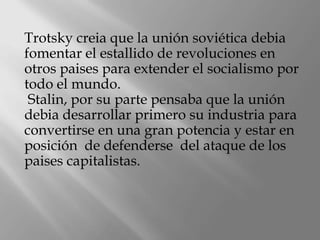 Trotsky creia que la unión soviética debia
fomentar el estallido de revoluciones en
otros paises para extender el socialismo por
todo el mundo.
 Stalin, por su parte pensaba que la unión
debia desarrollar primero su industria para
convertirse en una gran potencia y estar en
posición de defenderse del ataque de los
paises capitalistas.
 