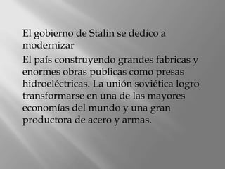 El gobierno de Stalin se dedico a
modernizar
El país construyendo grandes fabricas y
enormes obras publicas como presas
hidroeléctricas. La unión soviética logro
transformarse en una de las mayores
economías del mundo y una gran
productora de acero y armas.
 