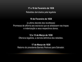 17 e 18 de Fevereiro de 1838
Rebeldes derrotados pela legalista
19 de Fevereiro de 1838
(o ultimo decreto dos revoltosos)
Promessa de alforria aos escravos que se alistassem nas tropas
e indenização a seus respectivos donos.
12 e 13 de Março de 1838
Ofensiva legalista, a derrota definitiva dos rebeldes.
17 de Março de 1838
Retorno do presidente Barreto Pedroso para Salvador.
 