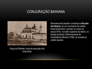 CONJURAÇÃO BAHIANA
Recentemente também chamada de Revolta
dos Búzios, foi um movimento de caráter
emancipacionista, ocorrido no ocaso do
século XVIII, na então Capitania da Bahia, no
Estado do Brasil. Diferentemente da
Inconfidência Mineira (1789), se reveste de
caráter popular.
Praça da Piedade, local da execução dos
conjurados.
 