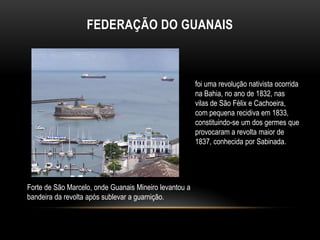 FEDERAÇÃO DO GUANAIS
foi uma revolução nativista ocorrida
na Bahia, no ano de 1832, nas
vilas de São Félix e Cachoeira,
com pequena recidiva em 1833,
constituindo-se um dos germes que
provocaram a revolta maior de
1837, conhecida por Sabinada.
Forte de São Marcelo, onde Guanais Mineiro levantou a
bandeira da revolta após sublevar a guarnição.
 