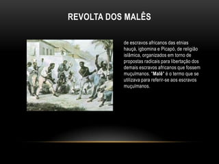 REVOLTA DOS MALÊS
de escravos africanos das etnias
hauçá, igbomina e Picapó, de religião
islâmica, organizados em torno de
propostas radicais para libertação dos
demais escravos africanos que fossem
muçulmanos. "Malê" é o termo que se
utilizava para referir-se aos escravos
muçulmanos.
 