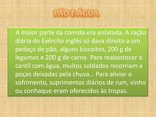 A maior parte da comida era enlatada. A ração
diária do Exército inglês só dava direito a um
pedaço de pão, alguns biscoitos, 200 g de
legumes e 200 g de carne. Para reabastecer o
cantil com água, muitos soldados recorriam a
poças deixadas pela chuva… Para aliviar o
sofrimento, suprimentos diários de rum, vinho
ou conhaque eram oferecidos às tropas.
 