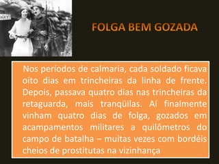 Nos períodos de calmaria, cada soldado ficava
oito dias em trincheiras da linha de frente.
Depois, passava quatro dias nas trincheiras da
retaguarda, mais tranqüilas. Aí finalmente
vinham quatro dias de folga, gozados em
acampamentos militares a quilômetros do
campo de batalha – muitas vezes com bordéis
cheios de prostitutas na vizinhança
 