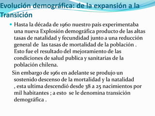 Evolución demográfica: de la expansión a la
Transición
 Hasta la década de 1960 nuestro país experimentaba
una nueva Explosión demográfica producto de las altas
tasas de natalidad y fecundidad junto a una reducción
general de las tasas de mortalidad de la población .
Esto fue el resultado del mejoramiento de las
condiciones de salud publica y sanitarias de la
población chilena.
Sin embargo de 1961 en adelante se produjo un
sostenido descenso de la mortalidad y la natalidad
, esta ultima descendió desde 38 a 25 nacimientos por
mil habitantes ; a esto se le denomina transición
demográfica .
 