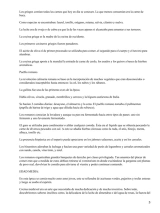 Los griegos comían todas las carnes que hoy en día se conocen. La que menos consumían era la carne de
buey.
Como especias se encontraban: laurel, tonillo, orégano, retama, salvia, cilantro y malva.
La leche era de oveja o de cabra ya que la de las vacas apenas si alcanzaba para amantar a sus terneros.
La cocina griega es la madre de la cocina de occidente.
Los primeros cocineros griegos fueron panaderos.
El aceite de oliva el de primer procesado se utilizaba para comer, el segundo para el cuerpo y el tercero para
alumbrar.
La cocina griega aporta a la mundial la entrada de carne de cerdo, los asados y los guisos a bases de hierbas
aromáticas.
Pueblo romano
La revolución culinaria romana se baso en la incorporación de muchos vegetales que eran desconocidos o
considerados inaceptables hasta entonces: la col, los nabos y los rábanos.
La gallina fue una de las primeras aves de la época.
Había olivos, ciruela, granado, membrillos y cerezos y la higuera autóctona de Italia.
Se hacían 3 comidas diarias: desayuno, el almuerzo y la cena. El pueblo romano tomaba el pullmentun
(papilla de harina de trigo y agua que diluida hacia de refresco).
Los romanos conocían la levadura y aunque su pan era fermentado hacia otros tipos de panes: uno sin
fermento y uno levemente fermentado.
El garo se utilizaba para condimentar o aliñar cualquier comida. Ésta era el líquido que se obtenía pescando la
carne de diversos pescados con sal. A esto se añadía hierbas olorosas como la ruda, el anís, hinojo, menta,
albaca, tonillo etc.
La presencia hispánica en el imperio puede apreciarse en los jabones salazones, aceite y en los cereales.
Los bizantinos adoraban la lechuga y hacían una gran variedad de purés de legumbres y cereales aromatizados
con nardo, canela, vino tinto, y miel.
Los romanos organizaban grandes banquetes de derecho por clases privilegiada. Tan amantes del placer de
comer eran que a medida de estos debían retirarse al vomitorium en donde excitándose la garganta con plumas
de pavo real, devolvían lo comido para aliviarse el vientre y poder continuar comiendo.
EDAD MEDIA:
En esta época se comía mucho asno asno joven, este se rellenaba de aceitunas verdes, pajaritos y trufas enteras
y luego se asaba al espetón.
Cocina medieval era un arte que necesitaba de mucha dedicación y de mucha inventiva. Sobre todo,
descubriremos sabores insólitos como, la delicadeza de la leche de almendras o del agua de rosas, la fuerza del
3
 