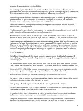 agridulce, el encanto exótico de especias olvidadas.
Los hombres y mujeres del medioevo eran grandes comedores y para sus comidas y sobre todo para sus
grandes banquetes, realizaban enormes cantidades de platos. El gusto de la época privilegiaba la superposición
de los sabores, típico es el caso del agridulce y el amplio uso del azúcar y de las especias.
los condimentos mas preferido era el trigo queso, azúcar y canela, y entre los animales la predilección era por
los cuadrúpedos y los pájaros, a menudo, los presentaban revestidos de su propia piel o de su plumaje,
decorados con oro o rellenos con otros animales vivos más pequeños.
Había comida para todos, los empleados artesanos comían 4 platos servidos por sus patrones: una sopas, 2
platos de carne y uno de legumbres.
A la diferencia de los campesinos, los ricos burgueses y los grandes señores eran más carnívoros. A demás de
cerdos consumían: gallinas, ocas, grullas, ciervos, jabalíes y corozos.
No debes olvidar un cierto número de alimentos que hoy son muy comunes como el tomate, las papas, la
pimienta, el choclo, el café, dado que son de origen americano y América, se sabe, no era todavía descubierta.
Para lograr ser un chef medieval es recomendable seguir las estaciones (consejo válido también para la cocina
contemporánea) y buscar siempre los productos frescos y de cualidad. Si después deciar además ser precisos
debe recordar que en base a las reglas impuestas por la Iglesia, se debía comer ligero, sin grasas el miércoles,
el viernes y el sábado, las vigilias de las festividades y naturalmente durante la Cuaresma, lo que significaba
sustituir la carne por el pescado, las grasas animales por las vegetales y la leche animal por la de almendras.
EDAD MORDERNA:
En Inglaterra se hacen los grandes los grandes pastelones de carne, como el Yorkshire (relleno de carne de
oca, perdiz lengua de buey y cocinado a fuego fuerte), los puddings de arroz y pastel manzana o en ingles se
les llama apple pie.
Los alimentos más comunes: aceites, vinos, porotos, alubia, carne de patos, pollo, jabalí., terneros, las frutas
como el melón, las ciruelas, cerezas, peras, manzanas, y membrillos. Se preparaban dulces y helados con esto.
En los siglos SXVII Y XIVIII. Las personas comen unas migas o unas sopas con un poco de tocino, también
comen trozos de pan con cebolla, ajos y quesos y a la noche comen una olla de nabos o coles.
También podemos encontrar que hubo pueblos enteros que se alimentaban solo de bellotas.
En América y Asia. Lo que llego de Europa a América fue el cacao, el maíz, el maní, el girasol, las arvejas, el
pimiento y el pimentón, el ananá (piña), las papas y el tomate.
De lo que llego a Asia a Europa el arroz ha sido el cultivo mas importante traído a América.
La semilla del cacao entre los azteca ha servido de moneda. El refinamiento de éste lleva al chocolate. En un
principio los europeos lo toman como cantidades extremas de endulzantes.
El maíz fue el cultivo básico (al igual que lo fue el trigo en Europa y el arroz en Asia; plantas consideradas
civilizadoras) y las características y re querimientos de éste marcaron las culturas americanas.
La papa fue el tubérculo que recupero el hombre a las sociedades europeas deprimidas. En Alemania se le
aboligaba a los campesinos a cultivarlas. Estas se preparaban con salchichas, hecha puré, se consumía el
4
 