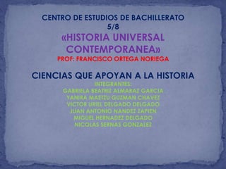 CENTRO DE ESTUDIOS DE BACHILLERATO
5/8
«HISTORIA UNIVERSAL
CONTEMPORANEA»
PROF: FRANCISCO ORTEGA NORIEGA
CIENCIAS QUE APOYAN A LA HISTORIA
INTEGRANTES:
GABRIELA BEATRIZ ALMARAZ GARCIA
YANIRA MAETZU GUZMAN CHAVEZ
VICTOR URIEL DELGADO DELGADO
JUAN ANTONIO NANDEZ ZAPIEN
MIGUEL HERNADEZ DELGADO
NICOLAS SERNAS GONZALEZ
 