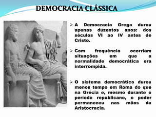  A Democracia Grega durou
apenas duzentos anos: dos
séculos VI ao IV antes de
Cristo.
 Com frequência ocorriam
situações em que a
normalidade democrática era
interrompida.
 O sistema democrático durou
menos tempo em Roma do que
na Grécia e, mesmo durante o
período republicano, o poder
permaneceu nas mãos da
Aristocracia.
DEMOCRACIA CLÁSSICA
 