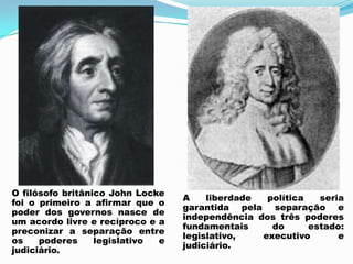 O filósofo britânico John Locke
foi o primeiro a afirmar que o
poder dos governos nasce de
um acordo livre e recíproco e a
preconizar a separação entre
os poderes legislativo e
judiciário.
A liberdade política seria
garantida pela separação e
independência dos três poderes
fundamentais do estado:
legislativo, executivo e
judiciário.
 
