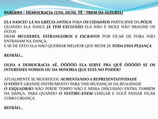 PARÓDIA – DEMOCRACIA (UNI, DUNI, TÊ - TREM DA ALEGRIA)
ELA NASCEU LÁ NA GRÉCIA ANTIGA PARA OS CIDADÃOS PARTICIPAR DA PÓLIS
QUANDO ELA NASCE JÁ TEM EXCLUSÃO ELA NÃO É MOLE NÃO IMAGINE OS
FATOS
ERAM MULHERES, ESTRANGEIROS E ESCRAVOS POR FICAR DE FORA NÃO
ENTRAVAM NA DANÇA,
E SE DE FATO ELA NÃO QUEBRAR MELHOR QUE MUDE JÁ TODA ESSA PUJANÇA
REFRÃO...
OLHA A DEMOCRACIA AÊ, ÔÔÔÔÔ ELA SERVE PRA QUÊ ÔÔÔÔÔ SE OS
INTERESSES NOSSOS OU DA MINORIA QUE ESTÁ NO PODER?
ATUALMENTE SE MODIFICOU AUMENTANDO A REPRESENTATIVIDADE
O VOTO É GRANDE INSTRUMENTO PARA TAIS MUDANÇAS DA REALIDADE
O ESQUADRÃO NÃO PERDE TEMPO NÃO E NESSA DISCUSSÃO ENTRA TAMBÉM
NA DANÇA, PARA QUANDO O VESTIBU-ENEM CHEGAR E VOCÊ PASSAR FICAR
COMO CRIANÇA.
REFRÃO...
 